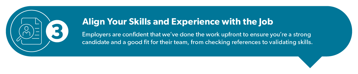 Align your skills and experience with the job: employers are confident that we've done the work upfront to ensure you're a strong candidate and a good fit for their team, from checking references to validating skills.